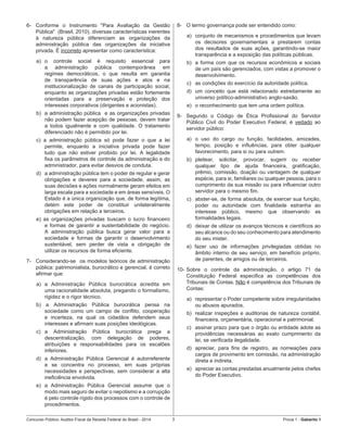 Concurso Público: Auditor-Fiscal da Receita Federal do Brasil - 2014 3 Prova 1 - Gabarito 1   
6-	 Conforme o Instrumento "Para Avaliação da Gestão
Pública"  (Brasil, 2010), diversas características inerentes
à natureza pública diferenciam as organizações da
administração pública das organizações da iniciativa
privada. É incorreto apresentar como característica:
a)	 o controle social é requisito essencial para
a administração pública contemporânea em
regimes democráticos, o que resulta em garantia
de transparência de suas ações e atos e na
institucionalização de canais de participação social,
enquanto as organizações privadas estão fortemente
orientadas para a preservação e proteção dos
interesses corporativos (dirigentes e acionistas).
b)	 a administração pública  e as organizações privadas
não podem fazer acepção de pessoas, devem tratar
a todos igualmente e com qualidade. O tratamento
diferenciado não é permitido por lei.  
c) a administração pública só pode fazer o que a lei
permite, enquanto a iniciativa privada pode fazer
tudo que não estiver proibido por lei. A legalidade
fixa os parâmetros de controle da administração e do
administrador, para evitar desvios de conduta.
d)	 a administração pública tem o poder de regular e gerar
obrigações e deveres para a sociedade, assim, as
suas decisões e ações normalmente geram efeitos em
larga escala para a sociedade e em áreas sensíveis. O
Estado é a única organização que, de forma legítima,
detém este poder de constituir unilateralmente
obrigações em relação a terceiros.
e) as organizações privadas buscam o lucro financeiro
e formas de garantir a sustentabilidade do negócio.
A administração pública busca gerar valor para a
sociedade e formas de garantir o desenvolvimento
sustentável, sem perder de vista a obrigação de
utilizar os recursos de forma eficiente.
7-	 Considerando-se  os modelos teóricos de administração
pública: patrimonialista, burocrático e gerencial, é correto
afirmar que:
a)	 a Administração Pública burocrática acredita em
uma racionalidade absoluta, pregando o formalismo,
rigidez e o rigor técnico.
b) a Administração Pública burocrática pensa na
sociedade como um campo de conflito, cooperação
e incerteza, na qual os cidadãos defendem seus
interesses e afirmam suas posições ideológicas.
c)	 a Administração Pública burocrática prega a
descentralização, com delegação de poderes,
atribuições e responsabilidades para os escalões
inferiores.
d)	 a Administração Pública Gerencial é autorreferente
e se concentra no processo, em suas próprias
necessidades e perspectivas, sem considerar a alta
ineficiência envolvida.
e)	 a Administração Pública Gerencial assume que o
modo mais seguro de evitar o nepotismo e a corrupção
é pelo controle rígido dos processos com o controle de
procedimentos.
8-	 O termo governança pode ser entendido como:
a)	 conjunto de mecanismos e procedimentos que levam
os decisores governamentais a prestarem contas
dos resultados de suas ações, garantindo-se maior
transparência e a exposição das políticas públicas.
b)	 a forma com que os recursos econômicos e sociais
de um país são gerenciados, com vistas a promover o
desenvolvimento.
c)	 as condições do exercício da autoridade política.
d)	 um conceito que está relacionado estreitamente ao
universo político-administrativo anglo-saxão.
e)	 o reconhecimento que tem uma ordem política.
9-	 Segundo o Código de Ética Profissional do Servidor
Público Civil do Poder Executivo Federal, é vedado ao
servidor público:
a)	 o uso do cargo ou função, facilidades, amizades,
tempo, posição e influências, para obter qualquer
favorecimento, para si ou para outrem.
b)	 pleitear, solicitar, provocar, sugerir ou receber
qualquer tipo de ajuda financeira, gratificação,
prêmio, comissão, doação ou vantagem de qualquer
espécie, para si, familiares ou qualquer pessoa, para o
cumprimento da sua missão ou para influenciar outro
servidor para o mesmo fim.
c)	 abster-se, de forma absoluta, de exercer sua função,
poder ou autoridade com finalidade estranha ao
interesse público, mesmo que observando as
formalidades legais.
d)	 deixar de utilizar os avanços técnicos e científicos ao
seu alcance ou do seu conhecimento para atendimento
do seu mister.
e) fazer uso de informações privilegiadas obtidas no
âmbito interno de seu serviço, em benefício próprio,
de parentes, de amigos ou de terceiros.
10-	Sobre o controle da administração, o artigo 71 da
Constituição Federal especifica as competências dos
Tribunais de Contas. Não é competência dos Tribunais de
Contas:
a)	 representar o Poder competente sobre irregularidades
ou abusos apurados.
b)	 realizar inspeções e auditorias de natureza contábil,
financeira, orçamentária, operacional e patrimonial.
c)	 assinar prazo para que o órgão ou entidade adote as
providências necessárias ao exato cumprimento da
lei, se verificada ilegalidade.
d)	 apreciar, para fins de registro, as nomeações para
cargos de provimento em comissão, na administração
direta e indireta.
e)	 apreciar as contas prestadas anualmente pelos chefes
do Poder Executivo.
 
