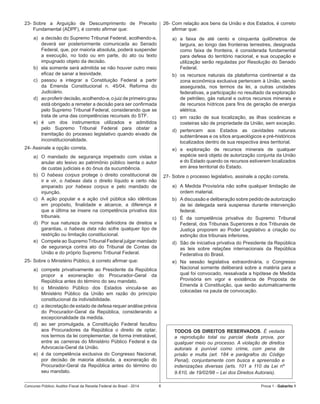 Concurso Público: Auditor-Fiscal da Receita Federal do Brasil - 2014 6 Prova 1 - Gabarito 1   
23-	Sobre a Arguição de Descumprimento de Preceito
Fundamental (ADPF), é correto afirmar que:
a)	 a decisão do Supremo Tribunal Federal, acolhendo-a,
deverá ser posteriormente comunicada ao Senado
Federal, que, por maioria absoluta, poderá suspender
a execução, no todo ou em parte, do ato ou texto
impugnado objeto da decisão.
b)	 ela somente será admitida se não houver outro meio
eficaz de sanar a lesividade.
c)	 passou a integrar a Constituição Federal a partir
da Emenda Constitucional n. 45/04, Reforma do
Judiciário.
d)	 ao proferir decisão, acolhendo-a, o juiz de primeiro grau
está obrigado a remeter a decisão para ser confirmada
pelo Supremo Tribunal Federal, considerando que se
trata de uma das competências recursais do STF.
e)	 é um dos instrumentos utilizados e admitidos
pelo Supremo Tribunal Federal para obstar a
tramitação do processo legislativo quando eivado de
inconstitucionalidade.
24- Assinale a opção correta.
a)	 O mandado de segurança impetrado com vistas a
anular ato lesivo ao patrimônio público isenta o autor
de custas judiciais e do ônus da sucumbência.
b)	 O habeas corpus protege o direito constitucional de
ir e vir, o habeas data o direito líquido e certo não
amparado por habeas corpus e pelo mandado de
injunção.
c)	 A ação popular e a ação civil pública são idênticas
em propósito, finalidade e alcance, a diferença é
que a última se insere na competência privativa dos
tribunais.
d)	 Por sua natureza de norma definidora de direitos e
garantias, o habeas data não sofre qualquer tipo de
restrição ou limitação constitucional.
e)	 Compete ao Supremo Tribunal Federal julgar mandado
de segurança contra ato do Tribunal de Contas da
União e do próprio Supremo Tribunal Federal.
25-	Sobre o Ministério Público, é correto afirmar que:
a)	 compete privativamente ao Presidente da República
propor a exoneração do Procurador-Geral da
República antes do término do seu mandato.
b)	 o Ministério Público dos Estados vincula-se ao
Ministério Público da União em razão do princípio
constitucional da indivisibilidade.
c)	 a decretação de estado de defesa requer análise prévia
do Procurador-Geral da República, considerando a
excepcionalidade da medida.
d)	 ao ser promulgada, a Constituição Federal facultou
aos Procuradores da República o direito de optar,
nos termos da lei complementar, de forma irretratável,
entre as carreiras do Ministério Público Federal e da
Advocacia-Geral da União.
e)	 é da competência exclusiva do Congresso Nacional,
por decisão de maioria absoluta, a exoneração do
Procurador-Geral da República antes do término do
seu mandato.
26-	Com relação aos bens da União e dos Estados, é correto
afirmar que:
a)	 a faixa de até cento e cinquenta quilômetros de
largura, ao longo das fronteiras terrestres, designada
como faixa de fronteira, é considerada fundamental
para defesa do território nacional, e sua ocupação e
utilização serão reguladas por Resolução do Senado
Federal.
b)	 os recursos naturais da plataforma continental e da
zona econômica exclusiva pertencem à União, sendo
assegurada, nos termos da lei, a outras unidades
federativas, a participação no resultado da exploração
de petróleo, gás natural e outros recursos minerais e
de recursos hídricos para fins de geração de energia
elétrica.
c)	 em razão de sua localização, as ilhas oceânicas e
costeiras são de propriedade da União, sem exceção.
d)	 pertencem aos Estados as cavidades naturais
subterrâneas e os sítios arqueológicos e pré-históricos
localizados dentro de sua respectiva área territorial.
e)	 a exploração de recursos minerais de qualquer
espécie será objeto de autorização conjunta da União
e do Estado quando os recursos estiverem localizados
em área territorial do Estado.
27-	Sobre o processo legislativo, assinale a opção correta.
a)	 A Medida Provisória não sofre qualquer limitação de
ordem material.
b)	 A discussão e deliberação sobre pedido de autorização
de lei delegada será suspensa durante intervenção
federal.
c)	 É da competência privativa do Supremo Tribunal
Federal, dos Tribunais Superiores e dos Tribunais de
Justiça proporem ao Poder Legislativo a criação ou
extinção dos tribunais inferiores.
d)	 São de iniciativa privativa do Presidente da República
as leis sobre relações internacionais da República
Federativa do Brasil.
e)	 Na sessão legislativa extraordinária, o Congresso
Nacional somente deliberará sobre a matéria para a
qual foi convocado, ressalvada a hipótese de Medida
Provisória em vigor e existência de Proposta de
Emenda à Constituição, que serão automaticamente
colocadas na pauta de convocação.
TODOS OS DIREITOS RESERVADOS. É vedada
a reprodução total ou parcial desta prova, por
qualquer meio ou processo. A violação de direitos
autorais é punível como crime, com pena de
prisão e multa (art. 184 e parágrafos do Código
Penal), conjuntamente com busca e apreensão e
indenizações diversas (arts. 101 a 110 da Lei nº
9.610, de 19/02/98 – Lei dos Direitos Autorais).
 
