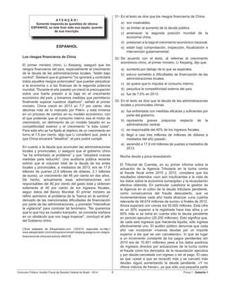 Concurso Público: Auditor-Fiscal da Receita Federal do Brasil - 2014 8 Prova 1 - Gabarito 1   
A T E N Ç Ã O !
Somente responda às questões do idioma
ESPANHOL se este tiver sido sua opção, quando
de sua inscrição.
ESPANHOL
Los riesgos financieros de China
El primer ministro chino, Li Keqiang, aseguró que los
riesgos financieros del país, especialmente el crecimiento
de la deuda de las administraciones locales, "están bajo
control". Destacó que el gobierno "no ignorará y controlará
todos aquellos riesgos potenciales" que puedan perjudicar
a la economía o a las finanzas de la segunda potencia
mundial. "Durante el año pasado ya creció la preocupación
sobre una fuerte presión a la baja en el crecimiento
económico del país, y tomamos medidas que permitieron
finalmente superar nuestros objetivos", señaló el primer
ministro. China creció en 2013 un 7,7 por ciento -dos
décimas más de lo marcado por Pekín- y está inmersa
en un proceso de cambio en su modelo económico, con
el que pretende que el consumo interno sea el motor de
crecimiento, en detrimento de un modelo basado en su
competitividad exterior y el crecimiento "a toda costa".
Para este año se ha fijado el objetivo de un crecimiento en
torno al 7,5 por ciento, algo que Li consideró que, pese a
que China encarará "desafíos", el país podrá cumplir.
En cuanto a la deuda que acumulan las administraciones
locales y provinciales, Li aseguró que el gobierno chino
"se ha enfrentado al problema" y que "adoptará nuevas
medidas para reducirlo". Una auditoría pública reciente
estimó que el volumen total de la deuda de los entes
locales y provinciales, a mediados de 2013, era de 17,9
billones de yuanes (2,9 billones de dólares, 2,1 billones
de euros), un crecimiento del 48 por ciento en dos años.
De hecho, actualmente esas administraciones son
responsables del 80 por ciento del gasto total y obtienen
solamente el 40 por ciento de los ingresos fiscales,
según datos del Banco Mundial. El primer ministro se
refirió asimismo al problema de la "banca en la sombra",
derivado de las mencionadas dificultades de financiación
por parte de las administraciones, y prometió "intensificar
la vigilancia" para controlar tal fenómeno. "No queremos
que lo que hoy es nuestro trampolín, se convierta mañana
en un obstáculo que nos haga tropezar", concluyó el jefe
del Gobierno chino.
(Texto adaptado de Elespectador.com, 12/03/14, disponible en:http://
www.elespectador.com/noticias/economia/li-keqiang-asegura-los-riesgos-
financieros-de-china-est-articulo-480518)
31-	En el texto se dice que los riesgos financieros de China:
a)	 son insalvables.
b)	 se limitan al aumento de la deuda pública.
c)	 amenazan la segunda posición mundial de la
economía china.
d)	 presionan a la baja el crecimiento económico nacional.
e)	 están bajo comprobación, inspección, fiscalización e
intervención gubernamental.
32-	De acuerdo con el texto, al referirse al crecimiento
económico chino, el primer ministro, Li Keqiang, dijo que:
a)	 aumentó por debajo de lo que se esperaba.
b)	 estuvo sometido a dificultades de financiación de las
administraciones locales.
c)	 se quiere que lo impulse el consumo interno.
d)	 perjudica la competitividad externa del país.
e)	 fue de 7,5% en 2013.
33-	En el texto se dice que la deuda de las administraciones
locales y provinciales chinas:
a)	 fue enfrentada con medidas eficaces y suficientes por
parte del gobierno.
b)	 representa graves prejuicios respecto de la
administración central.
c)	 es responsable del 40% de los ingresos fiscales.
d)	 llegó a casi tres millones de millones de dólares a
mediados del año pasado.
e)	 ascendió a 17,9 mil millones de yuanes a mediados de
2013.
Mucha deuda y poca recaudación
El Tribunal de Cuentas, en su primer informe sobre la
actuación de la Agencia Tributaria en la lucha contra
el fraude fiscal entre 2010 y 2012, considera que los
resultados obtenidos «son aún insuficientes a la vista de
los datos sobre la economía sumergida» y la recaudación
efectiva obtenida. En particular cuestiona la gestión de
la Agencia en el cobro de la deuda tributaria pendiente,
como consecuencia del fraude descubierto, que va
incrementándose cada año hasta alcanzar «una cuantía
relevante de 48.674 millones de euros» a finales de 2012.
Ahora superará con creces los 50.000 millones. Esta cifra
es un 30% superior a la registrada hace tres años y un
60% más si se toma en cuenta sólo la deuda pendiente
en periodo ejecutivo (25.205 millones). Esto significa que,
de cada seis ingresos que Hacienda liquida, sólo ingresa
efectivamente uno. El auditor público denuncia que cada
año «se incorporan «nuevas deudas por un importe
superior a las que se van cancelando», lo que da lugar
a un incremento constante de los pagos pendientes (en
2010 era de 10.401 millones) pese a los datos positivos
de ingresos directos por actuaciones de la lucha contra
el fraude como los derivados de la recaudación ejecutiva
y por deuda cancelada con ingreso o sin el pago. El caso
es que «pese a que se recaudó más y se canceló más
deuda» siguió aumentando la deuda pendiente. «Y no
ofrece indicios de frenar», ya que sólo una pequeña parte
 