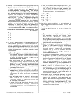 Concurso Público: Auditor-Fiscal da Receita Federal do Brasil - 2014 12 Prova 1 - Gabarito 2   
34-	Assinale a opção que corresponde a erro gramatical ou de
grafia de palavra inserido na transcrição do texto.
A Receita Federal nem sempre teve esse (1) nome.
Secretaria da Receita Federal é apenas a mais recente
denominação da Administração Tributária Brasileira nestes
cinco séculos de existência. Sua criação tornou-se (2)
necessária para modernizar a máquina arrecadadora
e fiscalizadora, bem como para promover uma maior
integração entre o Fisco e os Contribuintes, facilitando o
cumprimento expontâneo (3) das obrigações tributárias e
a solução dos eventuais problemas, bem como o acesso
às (4) informações pessoais privativas de interesse de cada
cidadão. O surgimento da Secretaria da Receita Federal
representou um significativo avanço na facilitação do
cumprimento das obrigações tributárias, contribuindo para
o aumento da arrecadação a partir (5) do final dos anos 60.
(Adaptado de <http://www.receita.fazenda.gov.br/srf/historico.htm>. Acesso
em: 17 mar. 2014.)
a)	 (1)
b)	 (2)
c)	 (3)
d)	 (4)
e)	 (5)
35-	Os trechos a seguir compõem um texto adaptado do jornal
Estado de Minas, de 18/02/2014, mas estão desordenados.
Assinale nos parênteses a ordem sequencial   correta
em que devem aparecer para compor um texto coeso e
coerente. Coloque 1 no trecho que deve iniciar o texto
e  assim sucessivamente. Em seguida, assinale a opção
correspondente.
(   )  Esse poder Legislativo é o mais apto a ouvir e repercutir
a voz das ruas, os desejos e as preocupações do povo.
E a segurança pública tem se tornado a maior de todas
as causas que afligem as pessoas, principalmente as
que vivem em grandes cidades.
(  )	Nos últimos anos, com o crescimento do crime
praticado por menores, tem crescido o número dos
que defendem a redução da idade de responsabilidade
penal para 16 anos. É igualmente veemente a defesa
da manutenção da idade atual, 18 anos, o que torna a
matéria altamente polêmica.
(  )	Ter a iniciativa de propor e votar leis é uma das funções
que a sociedade, por meio da Constituição, atribuiu ao
Legislativo e espera que esse poder, o mais aberto
e democrático do regime democrático, cumpra esse
papel.
(  )	Mas todo esse aparato da segurança acionado em
defesa do cidadão corre o risco de produzir resultados
inferiores ao desejado em função de falhas ou de falta
de atualização da legislação.
(  )	Por isso mesmo são bem-vindas medidas como o
reforço do policiamento ostensivo e aumento da
vigilância e da ação das autoridades para conter a
criminalidade.
(  )	Um dos problemas mais complexos quanto a essa
atualização legislativa no Brasil é o do menor infrator,
que, na maioria das grandes cidades brasileiras, já foi
promovido a menor criminoso. Há sobre essa questão
um grande debate na sociedade brasileira.
a)	 1, 3, 6, 2, 5, 4
b)	 2, 6, 1, 4, 3, 5
c)	 4, 5, 2, 6, 1, 3
d)	 3, 1, 4, 5, 6, 2
e)	 5, 2, 3, 1, 4, 6
36-	Os trechos abaixo constituem um texto adaptado de
<http://www.ambito-juridico.com.br/site/>. Acesso em:
17 mar. 2014.)
Assinale a opção transcrita de forma gramaticalmente
correta.
a)	 No transcorrer da história, desde os escritos
de Aristóteles, passando por Políbio, depois
Locke, Russeau e Montesquieu, sempre houve a
preocupação de limitação do poder para a construção
de um governo moderado, em que há um contraponto
dentro do próprio exercício da soberania, de modo a
mantê-la dentro de algumas balizas.
b)	 Desta forma, o poder de tributar nada mais é que um
aspecto da soberania estatal, ou uma parcela desta.
Neste contexto, antes, a tributação era realizada
de modo tirânico: o monarca, que reinvindicava a
soberania para si, “criava” os tributos e os súditos
deviam suportá-los, sem qualquer garantia ou
possibilidade de resistência.
c)	 O Estado é entidade soberana. No plano internacional
representa a nação em sua relação com as outras
nações, e, no plano interno, têm o poder de governar
todos os indivíduos que se encontrem em seu território.
Logo, a soberania é um poder que não reconhece
outro que lhe seja superior, e no exercício dessa
soberania, ele exige que os indivíduos lhe forneçam
os recursos de que necessita: institui tributos.
d)	 Neste contexto, o constitucionalismo pode ser
concebido como movimento ideológico e filosófico
que pregam a limitação do poder para a garantia de
direitos, tendo reformulado, na evolução histórica, a
concepção de Direito e de Estado, o que haveria de
repercutirem no poder de tributar.
e)	 Conforme foram sagrando-se vitoriosos, os movi-
mentos constitucionais, através do constitucionalismo
clássico e da evolução do Estado, a tributação tam-
bém se altera, a exemplo das contribuições, que são
tributos que somente se justificam na compreensão
de um Estado Social intervencionista, em que a uma
consolidação da máquina pública para propiciar pres-
tações positivas aos cidadãos.
 