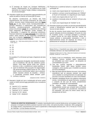 Concurso Público: Auditor-Fiscal da Receita Federal do Brasil - 2014 14 Prova 1 - Gabarito 2   
e)	 O emprego de vírgula em “produtos falsificados,
tóxicos, medicamentos,” (l. 25) justifica-se por isolar
elementos de mesma função sintática componentes
de uma enumeração.
40-	Assinale a opção que corresponde a erro gramatical ou de
grafia de palavra inserido na transcrição do texto.
No desenho constitucional, os tributos são fonte
importantíssima dos recursos financeiros de cada ente
político, recursos esses indispensáveis para que façam
frente ao (1) seu dever social. Consequentemente, o
princípio federativo é indissociável das competências
tributárias constitucionalmente estabelecidas. Isso
porque tal princípio prevê (2) a autonomia dos diversos
entes integrantes da federação (União, Estados, DF
e Municípios). A exigência da autonomia econômico-
financeira determina que seja outorgado (3) a cada ente
político vários tributos de sua específica competência,
para, por si próprios, instituírem (4) o tributo e, assim,
terem (5) sua própria receita tributária.
(Adaptado de: <http://www.ambito-juridico.com.br/site>. Acesso em:
17mar. 2014.)
a)	 (1)
b)	 (2)
c)	 (3)
d)	 (4)
e)	 (5)
As questões 41 e 42 tomam por base o fragmento de texto
abaixo.
5
10
Duas pesquisas divulgadas recentemente revelam
que os brasileiros não são tão solidários quanto
parece. Uma delas aponta ainda que, quando
abrimos a mão, a preferência é pelos pedintes, a
quem se destinam 30% da ajuda. As organizações
não governamentais (ONGs) levam só 14%.  Além
disso, poucos contribuintes sabem que é possível
abater impostos através de doações – embora
o complicado processo afaste também quem
conhece o sistema.
(Adaptado de IstoÉ, 19/3/2014.)
41- Assinale a opção em que a substituição da forma verbal
usada no texto provoca erro gramatical e/ou incoerência
textual.
a)	 “aponta” (l. 3) > apontam
b)	 “parece” (l. 3) > parecem
c)	 “destinam” (l. 5) > destina
d)	 “abrimos” (l. 4) > abrem
e)	 “abater” (l. 8) > abaterem
42-	Preserva-se a coerência textual e o respeito às regras de
pontuação ao
a)	 inserir uma vírgula depois de “recentemente” (l. 1).
b)	 substituir o primeiro sinal de parênteses em “(ONGs)”
(l. 6) por um travessão, e o segundo por uma vírgula.
c)	 inserir uma vírgula antes de “que” (l. 7).
d)	 substituir o travessão antes de “embora” (l. 8) por uma
vírgula.
e)	 inserir uma vírgula depois de “também” (l. 9).
43 -Assinale a opção que constitui um período gramaticalmente
correto e textualmente coerente para ser inserido na
lacuna do texto abaixo.
As leis de incentivo fiscal podem trazer bons resultados
quando utilizadas de forma estratégica. Do ponto de vista
do investidor social, a principal vantagem é conhecer
o destino preciso de sua ajuda financeira. Temos em
nossas práticas a preocupação necessária a todo o
desenvolvimento social, em especial, da criança e do
adolescente em situação de vulnerabilidade.
______________________________________________
______________________________________________
______________________________________________
Dessa forma, é importante que estes sejam destinados a
entidades idôneas e de responsabilidade social.
(Adaptado de Raimundo P. S. Filho. <https://pt-br.facebook.com/notes/selo-
empresa>. Acesso em: 19 mar. 2014.)
a)	 Assim é que os investidores, tanto empresas como
cidadãos comuns, também sejam responsáveis
por atividades que visem superar   as situações de
vulnerabilidade que criam.
b)	 Tais leis, quando seguidas e adequadamente
fiscalizadas trazem além dessa também outras
vantagens, como aquelas que o investidor se associa
de forma estratégica.
c)	 Mas não basta apenas destinar recursos: é de extrema
importância que as pessoas exerçam seu papel
como cidadãs no acompanhamento da aplicação dos
recursos e de seus resultados em suas comunidades.
d)	 Destarte, estratégias fiscais com objetivos claramente
sociais, concretizados em ajuda financeira, compõem
o conjunto de leis que de forma complementar
combatem  situações de vulnerabilidade.
e)	 No entanto, toda vulnerabilidade surge de
desigualdades sociais que compete tanto ao Estado
quanto à sociedade civil providenciar mecanismos
de superação, sob pena de onerar ainda mais as
perspectivas de futuro.
TODOS OS DIREITOS RESERVADOS. É vedada a reprodução total ou parcial desta prova, por qualquer meio ou
processo. A violação de direitos autorais é punível como crime, com pena de prisão e multa (art. 184 e parágrafos
do Código Penal), conjuntamente com busca e apreensão e indenizações diversas (arts. 101 a 110 da Lei nº 9.610,
de 19/02/98 – Lei dos Direitos Autorais).
 