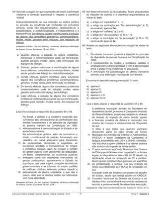 Concurso Público: Auditor-Fiscal da Receita Federal do Brasil - 2014 15 Prova 1 - Gabarito 2   
44- Assinale a opção em que a reescrita do trecho sublinhado
preserva a correção gramatical e respeita a coerência
textual.
Independentemente de sua inserção na esfera pública
ou privada, as ouvidorias são norteadas por princípios
comuns, ainda não regulamentados, destacando-se a
acessibilidade, a confidencialidade, a independência e a
transparência. Se efetivas, podem contribuir para a solução
de alguns dos complexos problemas contemporâneos,
muitas vezes gerados pela redução dos espaços de
diálogo.
(Adaptado de Paulo Otto von Sperling. Ouvidorias, eficiência e efetivação
de direitos. Correio Braziliense, 18 mar. 2014.)
a)	 Quando efetivas, a solução de alguns problemas,
complexos e contemporâneos pode ser contribuída,
quando gerados, muitas vezes, pela diminuição dos
espaços de diálogo.
b)	 Efetivas, podem solucionar a contribuição de alguns
dos problemas, complexos e contemporâneos, muitas
vezes gerados no diálogo em reduzidos espaços.
c)	 Sendo efetivas, podem contribuir para solucionar
alguns dos complexos problemas contemporâneos,
gerados, muitas vezes, pela diminuição do diálogo.
d)	 Em sendo efetivas, alguns dos complexos problemas
contemporâneos pode ter solução, muitas vezes
gerados pelo reduzido espaço para diálogo.
e)	 Caso efetivas, a solução de alguns dos complexos
problemas contemporâneos pode ser sua contribuição,
gerados pela redução, muitas vezes, dos espaços de
diálogo.
Leia o texto abaixo e responda às questões 45 e 46.
5
10
15
20
No Brasil, a criação e a paulatina expansão das
ouvidorias são consequência da centralidade dos
direitos fundamentais e do princípio da dignidade
da pessoa humana na Constituição de 1988,
relacionando-se à democratização do Estado e da
sociedade brasileira.
Na administração pública, além de concretizar o
direito constitucional de petição, fornecendo aos
cidadãos um canal adequado para tratamento
de reclamações, denúncias e sugestões, as
ouvidorias ampliam a transparência de órgãos
e entidades estatais, além de ensejar o contato
do gestor público com problemas da população.
De forma complementar, as ouvidorias públicas
emergem como um importante instrumento de
gestão participativa, aproximando o Estado da
população, que pode sugerir correções de medidas
governamentais e se informar do amplo portfólio
de políticas públicas. Ademais, podem impedir a
judicialização de pleitos ordinários, o que não é
pouco, visto que os direitos podem ser efetivados
com mais celeridade.
(Adaptado de Paulo Otto von Sperling. Ouvidorias, eficiência e efetivação
de direitos. Correio Braziliense, 18 mar. 2014.)
45-	No desenvolvimento da textualidade, ficam prejudicadas
as relações de coesão e a coerência argumentativa ao
retirar do texto
a)	 o artigo em “a paulatina” (l. 1).
b)	 o artigo na contração em “Na administração” (l. 7),
escrevendo apenas Em.
c)	 o artigo em “o direito” (l. 7 e 8).
d)	 o artigo em “as ouvidorias” (l. 10 e 11).
e)	 o artigo na contração em “da população” (l. 16 e 17),
escrevendo apenas de.
46- Analise as seguintes afirmações em relação às ideias do
texto.
I.	 Ouvidorias tornaram possível a inserção do princípio  
da dignidade da pessoa humana na Constituição de
1988.
II.	 A transparência de órgãos e entidades estatais é
ampliada com o direito à petição e com a aproximação
entre o gestor e os problemas da população.
III.	 A diminuição na judicialização de pleitos ordinários
permite uma efetivação mais rápida dos direitos.
Encontra(m) respaldo na argumentação do texto
a)	 apenas I.
b)	 apenas II.
c)	 apenas III.
d)	 apenas I e III.
e)	 apenas II e III.
Leia o texto abaixo e responda às questões 47 e 48.  
5
10
15
20
25
A prefeitura municipal, através da Secretaria de
Assistência Social, promove a Campanha Imposto
de Renda Solidário, projeto cujo objetivo é, através
de doação do imposto de renda devido, ajudar
a financiar projetos de defesa e promoção dos
direitos de crianças e adolescentes de Chapadão
do Sul.
A ideia é que todos que queiram participar
direcionem parte do valor devido ao Fundo
Municipal dos Direitos da Infância e Adolescência
(FMDCA) e assim participem da Campanha. A
doação, estabelecida pela Lei n. 8.069/90, é simples,
não traz ônus a quem colabora e os valores doados
são abatidos do imposto de renda devido.
O valor destinado ao Fundo Municipal dos Direitos
da Criança e do Adolescente, respeitados os limites
legais, é integralmente deduzido do IR devido na
declaração anual ou acrescido ao IR a restituir.
Quem quiser contribuir deve procurar um escritório
de contabilidade e solicitar que seu imposto de
renda seja destinado ao FMDCA de Chapadão do
Sul.
A doação pode ser dirigida a um projeto de escolha
do doador, desde que esteja inscrito no CMDCA-
Conselho Municipal de Direitos da Criança e do
Adolescente, que analisará e aprovará o repasse do
recurso e posteriormente fiscalizará sua execução.
(Adaptado de: <http://www.ocorreionews.com.br>. Acesso em: 19 mar. 2014.)
 