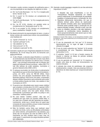Concurso Público: Auditor-Fiscal da Receita Federal do Brasil - 2014 16 Prova 1 - Gabarito 2   
47-	Assinale a opção correta a respeito da justificativa para o
uso da preposição a nas relações de regência no texto.
a)	 Em “ao Fundo Municipal...” (l. 9 a 11), é exigida pelo
termo “devido” (l. 9).
b)	 Em “a quem” (l. 13) introduz um complemento do
verbo trazer.
c)	 Em “ao Fundo Municipal...” (l. 15), é exigida pelo termo
“valor” (l. 15).
d)	 Em “ao IR” (l.18), introduz um paralelo entre os
complementos de “declaração anual” (l. 18).
e)	 Em “a um projeto” (l. 23), introduz um complemento
para o substantivo “doação” (l. 23).
48-	No desenvolvimento da argumentação do texto, o modo e
tempo verbais são usados para indicar uma possibilidade,
uma hipótese em
a)	 “ajudar a financiar” (l. 4 e 5).
b)	 “queiram participar” (l. 8).
c)	 “são abatidos” (l. 14).
d)	 “deve procurar” (l. 19).
e)	 “analisará e aprovará” (l. 26).
49-	Assinale a opção em que o fragmento adaptado do Correio
Braziliense, de 19 de março de 2014, foi transcrito com
erros gramaticais.
a)	 A alta inflação, a elevada carga tributária e o aumento
do endividamento das famílias têm tornado mais difícil
o pagamento dos impostos nos últimos anos. A dívida
ativa – cujo principal componente são os tributos não
pagos por pessoas físicas e jurídicas – saltou 526,71%
nas três esferas da união (estados, municípios e
governo federal) entre 2000 e 2012.
b)	 O estoque acumulado da dívida ativa é praticamente
equivalente ao que os três entes federais arrecadaram,
juntos, em 2012: cerca de R$1,96 trilhão. Esse
cenário cria uma situação insustentável dentro das
fazendas públicas. Para se ter uma ideia, a expressão
desses créditos financeiros seria suficiente para quitar
a dívida pública líquida da União, dos estados e dos
municípios em 2012.
c)	 O governo tem dificuldade para reaver esses créditos
que compõem a dívida ativa. Em 2012, apenas 5,38%
da dívida ativa foram recuperados pelas autoridades.
Isso ocorre porque uma boa parte dessa dívida
corresponde a processos que estão na justiça e aos
chamados “créditos podres”.
d)	 No caso destes “créditos podres”, eles são um
problema por que criam um suposto crédito falso, é
um valor que o Estado não têm garantias de receber.
Lembremos, ainda que a dívida ativa em geral seja
composta de casos perdidos porque muitas empresas
devedoras já fecharam as portas.
e)	 Mas há também outros fatos que explicam esse
aumento da dívida, como as dificuldades enfrentadas  
por vários setores, principalmente o da indústria, que
ainda não se recuperou da crise de 2009 e 2010. É
importante, por isso, analisar caso a caso, mas, de
modo geral, o crescimento da carga tributária também
tem colaborado.
50-	Assinale a opção incorreta a respeito do uso das estruturas
linguísticas no texto.
5
10
A despeito das suas imperfeições, a Lei da
Transparência Tributária representa um notável
avanço institucional. A conscientização da população
brasileira é fundamental para a construção de uma
República efetivamente democrática, em que os
eleitores tenham plena ciência da repercussão
das decisões tomadas pelos seus representantes.
Somente assim poderão exigir a construção de um
sistema tributário simples, coerente e justo, que não
onere os cidadãos carentes e não seja regressivo,
gravando os contribuintes menos abastados de
modo (proporcionalmente) mais severo que os mais
favorecidos economicamente.
(Adaptado de Andrei Pitten Velloso, Lei da transparência tributária: vitória
da cidadania. <http://www.cartaforense.com.br/conteudo/colunas>.  Acesso
em: 18 mar. 2014.)
a)	 O uso da preposição em “em que” (l. 5) torna-se
desnecessário se, no lugar de que, o pronome
utilizado for a qual.
b)	 O uso do modo subjuntivo em “tenham” (l. 6) remete
à possibilidade de uma “República efetivamente
democrática” (l. 5).
c)	 O advérbio “assim” (l. 8) tem a função coesiva de
resumir e retomar as ideias do período sintático
imediatamente anterior.
d)	 O uso do gerúndio em “gravando” (l. 11) imprime à
oração uma ideia do modo de funcionamento do
sistema tributário.
e)	 A retirada dos sinais de parênteses não prejudica
sintaticamente a oração, mas sua presença diminui a
relevância da ideia expressa por “proporcionalmente”
(l. 12).
 