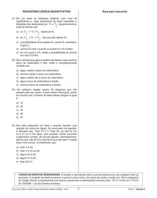 Concurso Público: Auditor-Fiscal da Receita Federal do Brasil - 2014 17 Prova 1 - Gabarito 2   
RACIOCÍNIO LÓGICO-QUANTITATIVO
51-	Em um teste de hipóteses bilateral, com nível de
significância α, cujas estatísticas de teste calculadas e
tabeladas são designadas por  Tc e  T   , respectivamente,  
pode-se afirmar que:
a)	 se -T
2
α   ≤  Tc ≤ T
2
α , rejeita-se H0.
b)	 se -T
2
α    ≤ Tc  ≤ T
2
α ,  não se pode rejeitar H0.
c)	 a probabilidade de se rejeitar H0, sendo H0 verdadeira,
é igual
2
α
.
d)	 ocorre erro tipo I quando se aceita H0 e H0 é falsa.
e)	 se α for igual a 5%, então a probabilidade de ocorrer
erro tipo II é 95%.
52-	Se é verdade que alguns adultos são felizes e que nenhum
aluno de matemática é feliz, então é necessariamente
verdade que:
a)	 algum adulto é aluno de matemática.
b)	 nenhum adulto é aluno de matemática.
c)	 algum adulto não é aluno de matemática.
d)	 algum aluno de matemática é adulto.
e)	 nenhum aluno de matemática é adulto.
53-		Um polígono regular possui 48 diagonais que não
passam pelo seu centro. A partir desta informação, pode-
se concluir que o número de lados desse polígono é igual
a:
a)	 12
b)	 36
c)	 24
d)	 48
e)	 22
54-	Ana está realizando um teste e precisa resolver uma
questão de raciocínio lógico. No enunciado da questão,
é afirmado que: “todo X1 é Y. Todo X2, se não for X3,
ou é X1 ou é X4. Após, sem sucesso, tentar encontrar
a alternativa correta, ela escuta alguém, acertadamente,
afirmar que: não há X3 e não há X4 que não seja Y. A partir
disso, Ana conclui, corretamente, que:
a)	 todo Y é X2.
b)	 todo Y é X3 ou X4.
c)	 algum X3 é X4.
d)	 algum X1 é X3.
e)	 todo X2 é Y.
	
2
α
Área para rascunho
TODOS OS DIREITOS RESERVADOS. É vedada a reprodução total ou parcial desta prova, por qualquer meio ou
processo. A violação de direitos autorais é punível como crime, com pena de prisão e multa (art. 184 e parágrafos
do Código Penal), conjuntamente com busca e apreensão e indenizações diversas (arts. 101 a 110 da Lei nº 9.610,
de 19/02/98 – Lei dos Direitos Autorais).
 