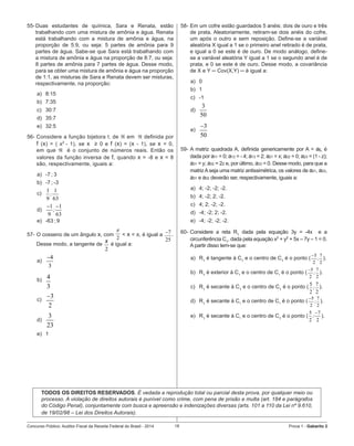 Concurso Público: Auditor-Fiscal da Receita Federal do Brasil - 2014 18 Prova 1 - Gabarito 2   
55-	Duas estudantes de química, Sara e Renata, estão
trabalhando com uma mistura de amônia e água. Renata
está trabalhando com a mistura de amônia e água, na
proporção de 5:9, ou seja: 5 partes de amônia para 9
partes de água. Sabe-se que Sara está trabalhando com
a mistura de amônia e água na proporção de 8:7, ou seja:
8 partes de amônia para 7 partes de água. Desse modo,
para se obter uma mistura de amônia e água na proporção
de 1:1, as misturas de Sara e Renata devem ser misturas,
respectivamente, na proporção:
a)	 8:15
b)	 7:35
c)	 30:7
d)	 35:7
e)	 32:5
56-	Considere a função bijetora f, de  em  definida por
f (x) = ( x2
- 1), se x  ≥ 0 e f (x) = (x - 1), se x < 0,
em que  é o conjunto de números reais. Então os
valores da função inversa de f, quando x = -8 e x = 8
são, respectivamente, iguais a:
a)	 -7 ; 3
b)	 -7 ; -3
c)	
1 1
9 63
;        
d)	
1 1
9 63
;
− −
	   
e)	 -63 ; 9
57-	O cosseno de um ângulo x, com
2
π
< x < π, é igual a 7
25
− .
Desse modo, a tangente de
2
x
é igual a:
a)	
4
3
−
b)	 4
3
c)	
3
2
−
d)	
3
23
e)	 1
58-	Em um cofre estão guardados 5 anéis: dois de ouro e três
de prata. Aleatoriamente, retiram-se dois anéis do cofre,
um após o outro e sem reposição. Define-se a variável
aleatória X igual a 1 se o primeiro anel retirado é de prata,
e igual a 0 se este é de ouro. De modo análogo, define-
se a variável aleatória Y igual a 1 se o segundo anel é de
prata, e 0 se este é de ouro. Desse modo, a covariância
de X e Y ─ Cov(X,Y) ─ é igual a:
a)	 0
b)	 1
c)	 -1
d)	
3
50
e)	
3
50
−
59-	A matriz quadrada A, definida genericamente por A = aij, é
dada por a11 = 0; a12 = - 4; a13 = 2; a21 = x; a22 = 0; a23 = (1 - z);
a31 = y; a32 = 2z e, por último, a33 = 0. Desse modo, para que a
matrizAseja uma matriz antissimétrica, os valores de a21, a23,
a31 e a32 deverão ser, respectivamente, iguais a:
a)	 4; -2; -2; -2.
b)	 4; -2; 2; -2.
c)	 4; 2; -2; -2.
d)	 -4; -2; 2; -2.
e)	 -4; -2; -2; -2.
60-	Considere a reta R1
dada pela equação 3y = -4x   e a
circunferência C1
, dada pela equação x2
+ y2
+ 5x – 7y – 1 = 0.
A partir disso tem-se que:
a)	 R1
é tangente à C1
e o centro de C1
é o ponto (
5 7
2 2
;
−
).  
b)	 R1
é exterior à C1
e o centro de C1
é o ponto (
5 7
2 2
;
−
).     
c)	 R1
é secante à C1
e o centro de C1
é o ponto ( 5 7
2 2
; ).
d)	 R1
é secante à C1
e o centro de C1
é o ponto (
5 7
2 2
;
−
).
e)	 R1
é secante à C1
e o centro de C1
é o ponto (
5 7
2 2
;
−
).
TODOS OS DIREITOS RESERVADOS. É vedada a reprodução total ou parcial desta prova, por qualquer meio ou
processo. A violação de direitos autorais é punível como crime, com pena de prisão e multa (art. 184 e parágrafos
do Código Penal), conjuntamente com busca e apreensão e indenizações diversas (arts. 101 a 110 da Lei nº 9.610,
de 19/02/98 – Lei dos Direitos Autorais).
 