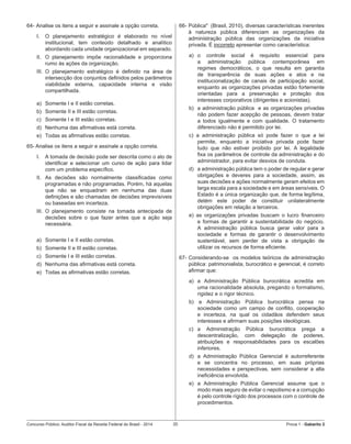 Concurso Público: Auditor-Fiscal da Receita Federal do Brasil - 2014 20 Prova 1 - Gabarito 2   
64-	Analise os itens a seguir e assinale a opção correta.
I.	 O planejamento estratégico é elaborado no nível
institucional, tem conteúdo detalhado e analítico
abordando cada unidade organizacional em separado.
II.	 O planejamento impõe racionalidade e proporciona
rumo às ações da organização.
III.	 O planejamento estratégico é definido na área de
intersecção dos conjuntos definidos pelos parâmetros
viabilidade externa, capacidade interna e visão
compartilhada.
a)	 Somente I e II estão corretas.
b)	 Somente II e III estão corretas.
c)	 Somente I e III estão corretas.
d)	 Nenhuma das afirmativas está correta.
e)	 Todas as afirmativas estão corretas.
65- Analise os itens a seguir e assinale a opção correta.
I.	 A tomada de decisão pode ser descrita como o ato de
identificar e selecionar um curso de ação para lidar
com um problema específico.
II.	 As decisões são normalmente classificadas como
programadas e não programadas. Porém, há aquelas
que não se enquadram em nenhuma das duas
definições e são chamadas de decisões imprevisíveis
ou baseadas em incerteza.
III.	 O planejamento consiste na tomada antecipada de
decisões sobre o que fazer antes que a ação seja
necessária.
a)	 Somente I e II estão corretas.
b)	 Somente II e III estão corretas.
c)	 Somente I e III estão corretas.
d)	 Nenhuma das afirmativas está correta.
e)	 Todas as afirmativas estão corretas.
66-	Pública"  (Brasil, 2010), diversas características inerentes
à natureza pública diferenciam as organizações da
administração pública das organizações da iniciativa
privada. É incorreto apresentar como característica:
a)	 o controle social é requisito essencial para
a administração pública contemporânea em
regimes democráticos, o que resulta em garantia
de transparência de suas ações e atos e na
institucionalização de canais de participação social,
enquanto as organizações privadas estão fortemente
orientadas para a preservação e proteção dos
interesses corporativos (dirigentes e acionistas).
b)	 a administração pública  e as organizações privadas
não podem fazer acepção de pessoas, devem tratar
a todos igualmente e com qualidade. O tratamento
diferenciado não é permitido por lei.  
c) a administração pública só pode fazer o que a lei
permite, enquanto a iniciativa privada pode fazer
tudo que não estiver proibido por lei. A legalidade
fixa os parâmetros de controle da administração e do
administrador, para evitar desvios de conduta.
d)	 a administração pública tem o poder de regular e gerar
obrigações e deveres para a sociedade, assim, as
suas decisões e ações normalmente geram efeitos em
larga escala para a sociedade e em áreas sensíveis. O
Estado é a única organização que, de forma legítima,
detém este poder de constituir unilateralmente
obrigações em relação a terceiros.
e) as organizações privadas buscam o lucro financeiro
e formas de garantir a sustentabilidade do negócio.
A administração pública busca gerar valor para a
sociedade e formas de garantir o desenvolvimento
sustentável, sem perder de vista a obrigação de
utilizar os recursos de forma eficiente.
67-	Considerando-se  os modelos teóricos de administração
pública: patrimonialista, burocrático e gerencial, é correto
afirmar que:
a)	 a Administração Pública burocrática acredita em
uma racionalidade absoluta, pregando o formalismo,
rigidez e o rigor técnico.
b) a Administração Pública burocrática pensa na
sociedade como um campo de conflito, cooperação
e incerteza, na qual os cidadãos defendem seus
interesses e afirmam suas posições ideológicas.
c)	 a Administração Pública burocrática prega a
descentralização, com delegação de poderes,
atribuições e responsabilidades para os escalões
inferiores.
d)	 a Administração Pública Gerencial é autorreferente
e se concentra no processo, em suas próprias
necessidades e perspectivas, sem considerar a alta
ineficiência envolvida.
e)	 a Administração Pública Gerencial assume que o
modo mais seguro de evitar o nepotismo e a corrupção
é pelo controle rígido dos processos com o controle de
procedimentos.
 