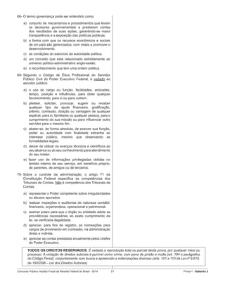 Concurso Público: Auditor-Fiscal da Receita Federal do Brasil - 2014 21 Prova 1 - Gabarito 2   
68-	O termo governança pode ser entendido como:
a)	 conjunto de mecanismos e procedimentos que levam
os decisores governamentais a prestarem contas
dos resultados de suas ações, garantindo-se maior
transparência e a exposição das políticas públicas.
b)	 a forma com que os recursos econômicos e sociais
de um país são gerenciados, com vistas a promover o
desenvolvimento.
c)	 as condições do exercício da autoridade política.
d)	 um conceito que está relacionado estreitamente ao
universo político-administrativo anglo-saxão.
e)	 o reconhecimento que tem uma ordem política.
69-	Segundo o Código de Ética Profissional do Servidor
Público Civil do Poder Executivo Federal, é vedado ao
servidor público:
a)	 o uso do cargo ou função, facilidades, amizades,
tempo, posição e influências, para obter qualquer
favorecimento, para si ou para outrem.
b)	 pleitear, solicitar, provocar, sugerir ou receber
qualquer tipo de ajuda financeira, gratificação,
prêmio, comissão, doação ou vantagem de qualquer
espécie, para si, familiares ou qualquer pessoa, para o
cumprimento da sua missão ou para influenciar outro
servidor para o mesmo fim.
c)	 abster-se, de forma absoluta, de exercer sua função,
poder ou autoridade com finalidade estranha ao
interesse público, mesmo que observando as
formalidades legais.
d)	 deixar de utilizar os avanços técnicos e científicos ao
seu alcance ou do seu conhecimento para atendimento
do seu mister.
e) fazer uso de informações privilegiadas obtidas no
âmbito interno de seu serviço, em benefício próprio,
de parentes, de amigos ou de terceiros.
70-	Sobre o controle da administração, o artigo 71 da
Constituição Federal especifica as competências dos
Tribunais de Contas. Não é competência dos Tribunais de
Contas:
a)	 representar o Poder competente sobre irregularidades
ou abusos apurados.
b)	 realizar inspeções e auditorias de natureza contábil,
financeira, orçamentária, operacional e patrimonial.
c)	 assinar prazo para que o órgão ou entidade adote as
providências necessárias ao exato cumprimento da
lei, se verificada ilegalidade.
d)	 apreciar, para fins de registro, as nomeações para
cargos de provimento em comissão, na administração
direta e indireta.
e)	 apreciar as contas prestadas anualmente pelos chefes
do Poder Executivo.
TODOS OS DIREITOS RESERVADOS. É vedada a reprodução total ou parcial desta prova, por qualquer meio ou
processo. A violação de direitos autorais é punível como crime, com pena de prisão e multa (art. 184 e parágrafos
do Código Penal), conjuntamente com busca e apreensão e indenizações diversas (arts. 101 a 110 da Lei nº 9.610,
de 19/02/98 – Lei dos Direitos Autorais).
 