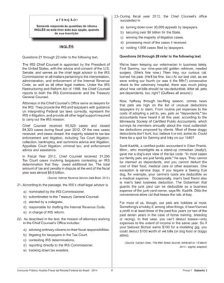 Concurso Público: Auditor-Fiscal da Receita Federal do Brasil - 2014 9 Prova 1 - Gabarito 2   
A T E N Ç Ã O !
Somente responda às questões do idioma
INGLÊS se este tiver sido sua opção, quando
de sua inscrição.
INGLÊS
Questions 21 through 23 refer to the following text.
The IRS Chief Counsel is appointed by the President of
the United States, with the advice and consent of the U.S.
Senate, and serves as the chief legal advisor to the IRS
Commissioner on all matters pertaining to the interpretation,
administration, and enforcement of the Internal Revenue
Code, as well as all other legal matters. Under the IRS
Restructuring and Reform Act of 1998, the Chief Counsel
reports to both the IRS Commissioner and the Treasury
General Counsel.
Attorneys in the Chief Counsel’s Office serve as lawyers for
the IRS. They provide the IRS and taxpayers with guidance
on interpreting Federal tax laws correctly, represent the
IRS in litigation, and provide all other legal support required
to carry out the IRS mission.
Chief Counsel received 95,929 cases and closed
94,323 cases during fiscal year 2012. Of the new cases
received, and cases closed, the majority related to tax law
enforcement and litigation, including Tax Court litigation;
collection, bankruptcy, and summons advice and litigation;
Appellate Court litigation; criminal tax; and enforcement
advice and assistance.
In Fiscal Year 2012, Chief Counsel received 31,295
Tax Court cases involving taxpayers contesting an IRS
determination that they   owed additional tax. The total
amount of tax and penalty in dispute at the end of the fiscal
year was almost $6.6 billion.
(Source: Internal Revenue Service Data Book, 2012.)
21- According to the passage, the IRS’s chief legal advisor is
a)	 nominated by the IRS Commissioner.
b)	 subordinated to the Treasury General Counsel.
c)	 elected by a collegiate.
d)	 responsible for drafting the Internal Revenue Code.
e)	 in charge of IRS reform.
22-  As described in the text, the mission of attorneys working
in the Chief Counsel’s Office includes:
a)	 advising ordinary citizens on their fiscal responsibilities.
b)	 litigating for taxpayers in the Tax Court.
c)	 contesting IRS determinations.
d)	 reporting directly to the IRS Commissioner.
e)	 tracking down tax evaders.
23-	During fiscal year 2012, the Chief Counsel’s office
succeeded in
a)	 turning down over 30,000 appeals by taxpayers.
b)	 securing over $6 billion for the State.
c)	 winning the majority of litigation cases.
d)	 processing most of the cases it received.
e)	 voiding 1,606 cases filed by taxpayers.
Questions 24 through 28 refer to the following text.
We've been keeping our veterinarian in business lately.
First Sammy, our nine-year-old golden retriever, needed
surgery. (She's fine now.) Then Inky, our curious cat,
burned his paw. (He'll be fine, too.) At our last visit, as we
were writing our fourth (or was it the fifth?) consecutive
check to the veterinary hospital, there was much joking
about how vet bills should be tax-deductible. After all, pets
are dependents, too, right? (Guffaws all around.)
Now, halfway through tax-filing season, comes news
that pets are high on the list of unusual deductions
taxpayers try to claim. From routine pet expenses to the
costs of adopting a pet to, yes, pets as "dependents," tax
accountants have heard it all this year, according to the
Minnesota Society of Certified Public Accountants, which
surveys its members annually about the most outlandish
tax deductions proposed by clients. Most of these doggy
deductions don't hunt, but, believe it or not, some do. Could
there be a spot for Sammy and Inky on our 1040?
Scott Kadrlik, a certified public accountant in Eden Prairie,
Minn., who moonlights as a stand-up comedian (really!),
gave me a dog's-eye view of the tax code: "In most cases
our family pets are just family pets," he says. They cannot
be claimed as dependents, and you cannot deduct the
cost of their food, medical care or other expenses. One
exception is service dogs. If you require a Seeing Eye
dog, for example, your canine's costs are deductible as
a medical expense.  Occasionally, man's best friend also
is man's best business deduction. The Doberman that
guards the junk yard can be deductible as a business
expense of the junk-yard owner, says Mr. Kadrlik. Ditto the
convenience-store cat that keeps the rats at bay.
For most of us, though, our pets are hobbies at most.
Something's a hobby if, among other things, it hasn't turned
a profit in at least three of the past five years (or two of the
past seven years in the case of horse training, breeding
or racing). In that case, you can't deduct losses—only
expenses to the extent of income in the same year. So if
your beloved Bichon earns $100 for a modeling gig, you
could deduct $100 worth of vet bills (or dog food or doggy
attire).
(Source: Carolyn Geer, The Wall Street Journal, retrieved on 13 March
2014 - slightly adapted)
 