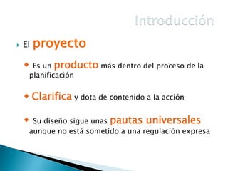 

El

proyecto

Es un producto más dentro del proceso de la
planificación



 Clarifica y dota de contenido a la acción
Su diseño sigue unas pautas universales
aunque no está sometido a una regulación expresa



 