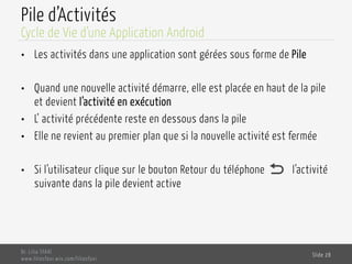 Pile d’Activités
•  Les activités dans une application sont gérées sous forme de Pile
•  Quand une nouvelle activité démarre, elle est placée en haut de la pile
et devient l’activité en exécution
•  L’ activité précédente reste en dessous dans la pile
•  Elle ne revient au premier plan que si la nouvelle activité est fermée
•  Si l’utilisateur clique sur le bouton Retour du téléphone l’activité
suivante dans la pile devient active
Dr. Lilia SFAXI
www.liliasfaxi.wix.com/liliasfaxi
Slide 28
Cycle de Vie d’une Application Android
 