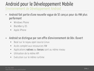 Android pour le Développement Mobile
•  Android fait partie d’une nouvelle vague de SE conçus pour du HW plus
performant
•  Windows Phone
•  BlackBerry OS
•  Apple iPhone
•  Android se distingue par son offre d’environnement de Dév. Ouvert
•  Basé sur le noyau open source Linux
•  Accès complet aux ressources HW
•  Applications natives ou tierces sont au même niveau
•  Utilisation de la même API
•  Exécution sur le même runtime
Dr. Lilia SFAXI
www.liliasfaxi.wix.com/liliasfaxi
Slide 3
Environnement de Développement Android
 