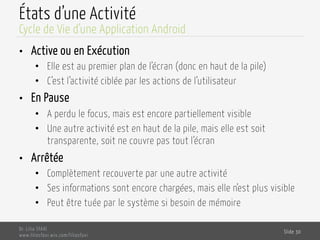 États d’une Activité
•  Active ou en Exécution
•  Elle est au premier plan de l’écran (donc en haut de la pile)
•  C’est l’activité ciblée par les actions de l’utilisateur
•  En Pause
•  A perdu le focus, mais est encore partiellement visible
•  Une autre activité est en haut de la pile, mais elle est soit
transparente, soit ne couvre pas tout l’écran
•  Arrêtée
•  Complètement recouverte par une autre activité
•  Ses informations sont encore chargées, mais elle n’est plus visible
•  Peut être tuée par le système si besoin de mémoire
Dr. Lilia SFAXI
www.liliasfaxi.wix.com/liliasfaxi
Slide 30
Cycle de Vie d’une Application Android
 