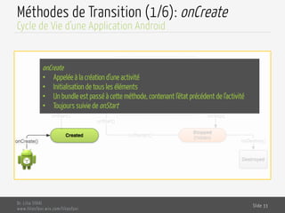 Méthodes de Transition (1/6): onCreate
Dr. Lilia SFAXI
www.liliasfaxi.wix.com/liliasfaxi
Slide 33
Cycle de Vie d’une Application Android
onCreate
•  Appelée à la création d’une activité
•  Initialisation de tous les éléments
•  Un bundle est passé à cette méthode, contenant l’état précédent de l’activité
•  Toujours suivie de onStart
 
