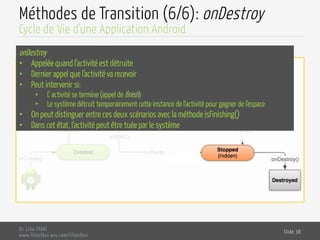 Méthodes de Transition (6/6): onDestroy
Dr. Lilia SFAXI
www.liliasfaxi.wix.com/liliasfaxi
Slide 38
Cycle de Vie d’une Application Android
onDestroy
•  Appelée quand l’activité est détruite
•  Dernier appel que l’activité va recevoir
•  Peut intervenir si:
•  L’ activité se termine (appel de finish)
•  Le système détruit temporairement cette instance de l’activité pour gagner de l’espace
•  On peut distinguer entre ces deux scénarios avec la méthode isFinishing()
•  Dans cet état, l’activité peut être tuée par le système
 