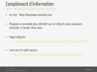 Complément d’Information
•  Le site http://developer.android.com
•  Propose un exemple plus détaillé sur le LifeCycle avec plusieurs
activités. A tester chez vous.
•  Page LifeCycle :
•  http://developer.android.com/training/basics/activity-lifecycle/index.html
•  Lien vers le code source :
•  http://developer.android.com/shareables/training/ActivityLifecycle.zip
Dr. Lilia SFAXI
www.liliasfaxi.wix.com/liliasfaxi
Slide 39
Cycle de Vie d’une Application Android
 