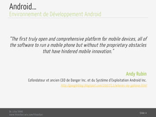 Android…
“The first truly open and comprehensive platform for mobile devices, all of
the software to run a mobile phone but without the proprietary obstacles
that have hindered mobile innovation."
Andy Rubin
Cofondateur et ancien CEO de Danger Inc. et du Système d’Exploitation Android Inc.
http://googleblog.blogspot.com/2007/11/wheres-my-gphone.html
Dr. Lilia SFAXI
www.liliasfaxi.wix.com/liliasfaxi
Slide 4
Environnement de Développement Android
 