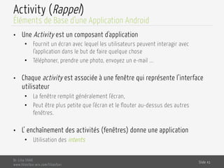 Activity (Rappel)
•  Une Activity est un composant d'application
•  Fournit un écran avec lequel les utilisateurs peuvent interagir avec
l’application dans le but de faire quelque chose
•  Téléphoner, prendre une photo, envoyez un e-mail ...
•  Chaque activity est associée à une fenêtre qui représente l’interface
utilisateur
•  La fenêtre remplit généralement l'écran,
•  Peut être plus petite que l'écran et le flouter au-dessus des autres
fenêtres.
•  L’ enchaînement des activités (fenêtres) donne une application
•  Utilisation des intents
Dr. Lilia SFAXI
www.liliasfaxi.wix.com/liliasfaxi
Slide 41
Éléments de Base d’une Application Android
 