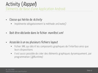 Activity (Rappel)
•  Classe qui hérite de Activity
•  Implémente obligatoirement la méthode onCreate()
•  Doit être déclarée dans le fichier manifest.xml
•  Associée à un ou plusieurs fichiers layout
•  Fichier XML qui décrit les composants graphiques de l’interface ainsi que
leurs dispositions
•  Il est aussi possible de créer des éléments graphiques dynamiquement, par
programmation (@Runtime)
Dr. Lilia SFAXI
www.liliasfaxi.wix.com/liliasfaxi
Slide 42
Éléments de Base d’une Application Android
 