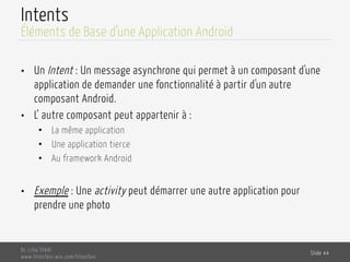 Intents
•  Un Intent : Un message asynchrone qui permet à un composant d'une
application de demander une fonctionnalité à partir d'un autre
composant Android.
•  L’ autre composant peut appartenir à :
•  La même application
•  Une application tierce
•  Au framework Android
•  Exemple : Une activity peut démarrer une autre application pour
prendre une photo
Dr. Lilia SFAXI
www.liliasfaxi.wix.com/liliasfaxi
Slide 44
Éléments de Base d’une Application Android
 