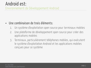 Android est:
•  Une combinaison de trois éléments:
1.  Un système d’exploitation open source pour terminaux mobiles
2.  Une plateforme de développement open source pour créer des
applications mobiles
3.  Terminaux, particulièrement téléphones mobiles, qui exécutent
le système d’exploitation Android et les applications mobiles
conçues pour ce système
Dr. Lilia SFAXI
www.liliasfaxi.wix.com/liliasfaxi
Slide 5
Environnement de Développement Android
 