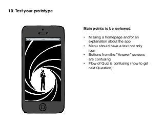 10. Test your prototype
Main points to be reviewed:
•  Missing a homepage and/or an
explanation about the app
•  Menu should have a text not only
icon
•  Buttons from the "Answer" screens
are confusing
•  Flow of Quiz is confusing (how to get
next Question)
 