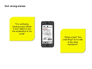 Test: wrong answer
"It is confusing,
because says 'Watch
it' and 'Watch it' and
the explanation is too
small"
"What is that? This
chat thing? Is it to talk
to the other
members?"
 