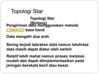 Topologi Star 
Topologi Star 
(Bintang) 
Pengiriman data menggunakan metode 
CSMA/CD base band 
Data mengalir dua arah 
Sering terjadi tabrakan data namun lalulintas 
data masih dapat diatur oleh switch 
Relatif lebih mahal namun proses instalasi 
mudah dan dapat diimplementasikan pada 
jaringan berskala kecil atau besar. 
 