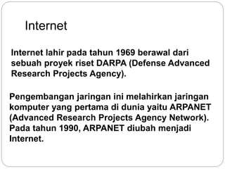 Internet 
Internet lahir pada tahun 1969 berawal dari 
sebuah proyek riset DARPA (Defense Advanced 
Research Projects Agency). 
Pengembangan jaringan ini melahirkan jaringan 
komputer yang pertama di dunia yaitu ARPANET 
(Advanced Research Projects Agency Network). 
Pada tahun 1990, ARPANET diubah menjadi 
Internet. 
 