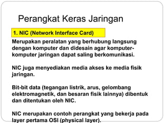 Perangkat Keras Jaringan 
1. NIC (Network Interface Card) 
Merupakan peralatan yang berhubung langsung 
dengan komputer dan didesain agar komputer-komputer 
jaringan dapat saling berkomunikasi. 
NIC juga menyediakan media akses ke media fisik 
jaringan. 
Bit-bit data (tegangan listrik, arus, gelombang 
elektromagnetik, dan besaran fisik lainnya) dibentuk 
dan ditentukan oleh NIC. 
NIC merupakan contoh perangkat yang bekerja pada 
layer pertama OSI (physical layer). 
 