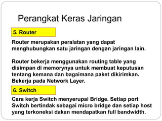 Perangkat Keras Jaringan 
5. Router 
Router merupakan peralatan yang dapat 
menghubungkan satu jaringan dengan jaringan lain. 
Router bekerja menggunakan routing table yang 
disimpan di memorynya untuk membuat keputusan 
tentang kemana dan bagaimana paket dikirimkan. 
Bekerja pada Network Layer. 
6. Switch 
Cara kerja Switch menyerupai Bridge. Setiap port 
Switch bertindak sebagai micro bridge dan setiap host 
yang terkoneksi dakan mendapatkan full bandwidth. 
 