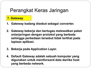 Perangkat Keras Jaringan 
7. Gateway 
1. Gateway kadang disebut sebagai converter. 
2. Gateway bekerja dan bertugas melewatkan paket 
antarjaringan dengan protokol yang berbeda 
sehingga perbedaan tersebut tidak terlihat pada 
lapisan aplikasi. 
3. Bekerja pada Application Layer. 
4. Default Gateway adalah sebuah komputer yang 
digunakan untuk memforward data dari/ke host 
yang berbeda network. 
 