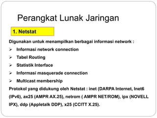 Perangkat Lunak Jaringan 
1. Netstat 
Digunakan untuk menampilkan berbagai informasi network : 
 Informasi network connection 
 Tabel Routing 
 Statistik Interface 
 Informasi masquerade connection 
 Multicast membership 
Protokol yang didukung oleh Netstat : inet (DARPA Internet, Inet6 
(IPv6), ax25 (AMPR AX.25), netrom ( AMPR NET/ROM), ipx (NOVELL 
IPX), ddp (Appletalk DDP), x25 (CCITT X.25). 
 