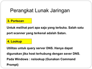 Perangkat Lunak Jaringan 
3. Portscan 
Untuk melihat port apa saja yang terbuka. Salah satu 
port scanner yang terkenal adalah Satan. 
4. Lookup 
Utilitas untuk query server DNS. Hanya dapat 
digunakan jika host terhubung dengan sever DNS. 
Pada Windows : nslookup (Gunakan Command 
Prompt) 
 