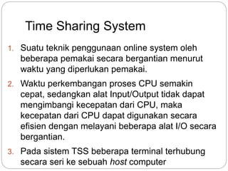 Time Sharing System 
1. Suatu teknik penggunaan online system oleh 
beberapa pemakai secara bergantian menurut 
waktu yang diperlukan pemakai. 
2. Waktu perkembangan proses CPU semakin 
cepat, sedangkan alat Input/Output tidak dapat 
mengimbangi kecepatan dari CPU, maka 
kecepatan dari CPU dapat digunakan secara 
efisien dengan melayani beberapa alat I/O secara 
bergantian. 
3. Pada sistem TSS beberapa terminal terhubung 
secara seri ke sebuah host computer 
 