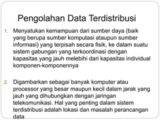 Pengolahan Data Terdistribusi 
1. Menyatukan kemampuan dari sumber daya (baik 
yang berupa sumber komputasi ataupun sumber 
informasi) yang terpisah secara fisik, ke dalam suatu 
sistem gabungan yang terkoordinasi dengan 
kapasitas yang jauh melebihi dari kapasitas individual 
komponen-komponennya 
2. Digambarkan sebagai banyak komputer atau 
processor yang besar maupun kecil dalam jarak yang 
jauh yang dihubungkan dengan jaringan 
telekomunikasi. Hal yang penting dalam sistem 
terdistribusi adalah lokasi dan masalah perancangan 
data 
 