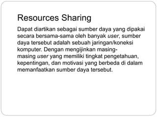 Resources Sharing 
Dapat diartikan sebagai sumber daya yang dipakai 
secara bersama-sama oleh banyak user, sumber 
daya tersebut adalah sebuah jaringan/koneksi 
komputer. Dengan mengijinkan masing-masing 
user yang memiliki tingkat pengetahuan, 
kepentingan, dan motivasi yang berbeda di dalam 
memanfaatkan sumber daya tersebut. 
 