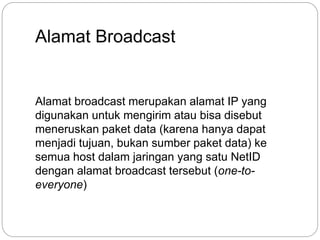 Alamat Broadcast 
Alamat broadcast merupakan alamat IP yang 
digunakan untuk mengirim atau bisa disebut 
meneruskan paket data (karena hanya dapat 
menjadi tujuan, bukan sumber paket data) ke 
semua host dalam jaringan yang satu NetID 
dengan alamat broadcast tersebut (one-to-everyone) 
 