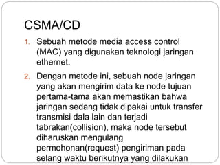 CSMA/CD 
1. Sebuah metode media access control 
(MAC) yang digunakan teknologi jaringan 
ethernet. 
2. Dengan metode ini, sebuah node jaringan 
yang akan mengirim data ke node tujuan 
pertama-tama akan memastikan bahwa 
jaringan sedang tidak dipakai untuk transfer 
transmisi dala lain dan terjadi 
tabrakan(collision), maka node tersebut 
diharuskan mengulang 
permohonan(request) pengiriman pada 
selang waktu berikutnya yang dilakukan 
secara acak(random). 
 