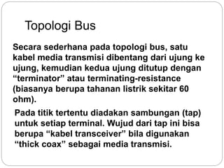 Topologi Bus 
Secara sederhana pada topologi bus, satu 
kabel media transmisi dibentang dari ujung ke 
ujung, kemudian kedua ujung ditutup dengan 
“terminator” atau terminating-resistance 
(biasanya berupa tahanan listrik sekitar 60 
ohm). 
Pada titik tertentu diadakan sambungan (tap) 
untuk setiap terminal. Wujud dari tap ini bisa 
berupa “kabel transceiver” bila digunakan 
“thick coax” sebagai media transmisi. 
 