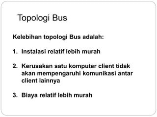 Topologi Bus 
Kelebihan topologi Bus adalah: 
1. Instalasi relatif lebih murah 
2. Kerusakan satu komputer client tidak 
akan mempengaruhi komunikasi antar 
client lainnya 
3. Biaya relatif lebih murah 
 