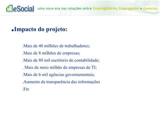 uma nova era nas relações entre Empregadores, Empregados e Governo.
.Impacto do projeto:
.Mais de 40 milhões de trabalhadores;
.Mais de 8 milhões de empresas;
.Mais de 80 mil escritório de contabilidade;
. Mais de meio milhão de empresas de TI;
.Mais de 6 mil agências governamentais;
.Aumento da transparência das informações
.Etc
 