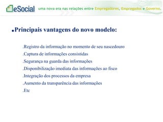 uma nova era nas relações entre Empregadores, Empregados e Governo.
.Principais vantagens do novo modelo:
.Registro da informação no momento de seu nascedouro
.Captura de informações consistidas
.Segurança na guarda das informações
.Disponibilização imediata das informações ao fisco
.Integração dos processos da empresa
.Aumento da transparência das informações
.Etc
 
