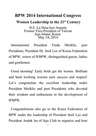 1
BPW 2014 International Congress
Women Leadership in the 21st
Century
H.E. Lu Hsiu-lien Annette
Former Vice-President of Taiwan
Juju Island, Korea
May 24, 2014
International President Freda Miriklis, past
Presidents, President Dr. Insil Lee of Korea Federation
of BPW, sisters of IFBPW, distinguished guests, ladies
and gentlemen:
Good morning! Early birds get the worms. Brilliant
and hard working women earn success and respect!
Let’s congratulate the excellent leadership under
President Miriklis and past Presidents who devoted
their wisdom and enthusiasm to the development of
IFBPW.
Congratulations also go to the Korea Federation of
BPW under the leadership of President Insil Lee and
President Aeduk Im of Jeju Club to organize and host
 