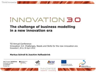 The challenge of business modelling,[object Object],in a new innovation era,[object Object],TII Annual Conference:Innovation 3.0: Challenges, Needs and Skills for the new innovation era,[object Object],Düsseldorf, 28 to 30 April 2010,[object Object],Markus Schroll & Joachim Hafkesbrink,[object Object],R&D Project AchtInno,[object Object],Contract number 01FH09003 ,[object Object],funded by:,[object Object]