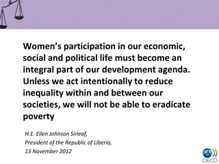 Women’s participation in our economic,
social and political life must become an
integral part of our development agenda.
Unless we act intentionally to reduce
inequality within and between our
societies, we will not be able to eradicate
poverty
H.E. Ellen Johnson Sirleaf,
President of the Republic of Liberia,
13 November 2012
 