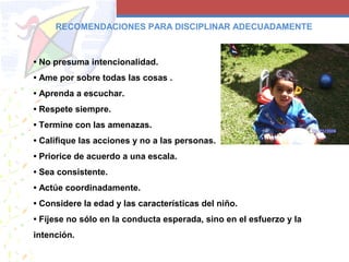 • No presuma intencionalidad.
• Ame por sobre todas las cosas .
• Aprenda a escuchar.
• Respete siempre.
• Termine con las amenazas.
• Califique las acciones y no a las personas.
• Priorice de acuerdo a una escala.
• Sea consistente.
• Actúe coordinadamente.
• Considere la edad y las características del niño.
• Fíjese no sólo en la conducta esperada, sino en el esfuerzo y la
intención.
RECOMENDACIONES PARA DISCIPLINAR ADECUADAMENTE
 