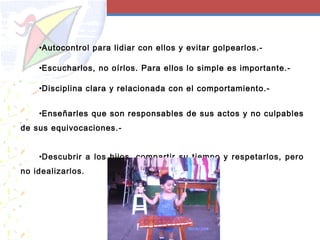 •Autocontrol para lidiar con ellos y evitar golpearlos.-
•Escucharlos, no oírlos. Para ellos lo simple es importante.-
•Disciplina clara y relacionada con el comportamiento.-
•Enseñarles que son responsables de sus actos y no culpables
de sus equivocaciones.-
•Descubrir a los hijos, compartir su tiempo y respetarlos, pero
no idealizarlos.
 