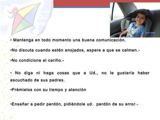 • Mantenga en todo momento una buena comunicación.
•No discuta cuando estén enojados, espere a que se calmen.-
•No condicione el cariño.-
• No diga ni haga cosas que a Ud., no le gustaría haber
escuchado de sus padres.
•Prémielos con su tiempo y atención
•Enseñar a pedir perdón, pidiéndole ud. perdón de su error.-
 