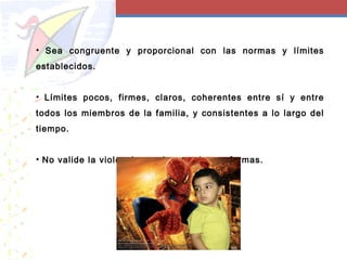 • Sea congruente y proporcional con las normas y límites
establecidos.
• Límites pocos, firmes, claros, coherentes entre sí y entre
todos los miembros de la familia, y consistentes a lo largo del
tiempo.
• No valide la violencia en ninguna de sus formas.
 