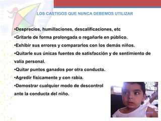 •Desprecios, humillaciones, descalificaciones, etc
•Gritarle de forma prolongada o regañarle en público.
•Exhibir sus errores y compararlos con los demás niños.
•Quitarle sus únicas fuentes de satisfacción y de sentimiento de
valía personal.
•Quitar puntos ganados por otra conducta.
•Agredir físicamente y con rabia.
•Demostrar cualquier modo de descontrol
ante la conducta del niño.
LOS CASTIGOS QUE NUNCA DEBEMOS UTILIZAR
 
